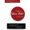 How to Sell Art: A Systematic Approach to Creating Relationships with Collectors and Closing the Sale How to Sell Art: A Systematic Approach to Creating Relationships with Collectors and Closing the Sale