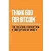 Thank God for Bitcoin: The Creation, Corruption and Redemption of Money Thank God for Bitcoin: The Creation, Corruption and Redemption of Money