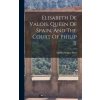 Elisabeth De Valois, Queen Of Spain, And The Court Of Philip Ii Elisabeth De Valois, Queen Of Spain, And The Court Of Philip Ii