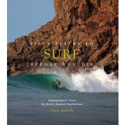 Fifty Places to Surf Before You Die: Surfing Experts Share the World's Greatest Destinations - Santella Chris