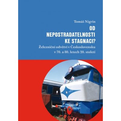 Nigrin Tomáš - Od nepostradatelnosti ke stagnaci? -- Železniční odvětví v Československu v 70. a 80. letech 20. století – Hledejceny.cz