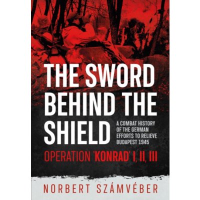 The Sword Behind the Shield: A Combat History of the German Efforts to Relieve Budapest 1945 - Operation Konrad I, II, III - (Szmvber Norbert)(Paperback) – Hledejceny.cz