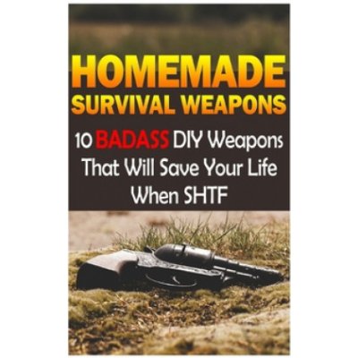 Homemade Survival Weapons: 10 Badass DIY Weapons That Will Save Your Life When SHTF: Self-Defense, Survival Gear