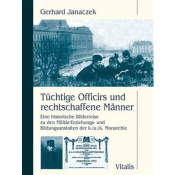 Janaczek Gerhard - Tüchtige Officirs und rechtschaffene Männer -- Eine historische Bilderreise zu den Militär-Erziehungs- und Bildungsanstalten der k.u.k. Monarchie