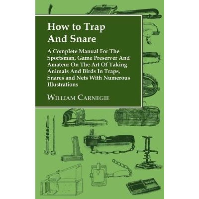 How to Trap and Snare - A Complete Manual for the Sportsman, Game Preserver and Amateur on the Art of Taking Animals and Birds in Traps, Snares and Ne Carnegie WilliamPaperback