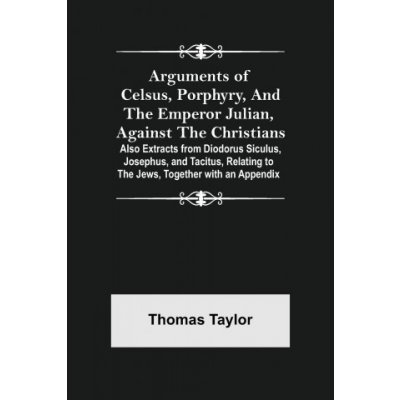 Arguments of Celsus, Porphyry, and the Emperor Julian, Against the Christians; Also Extracts from Diodorus Siculus, Josephus, and Tacitus, Relating to