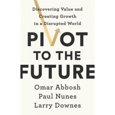 Pivot to the Future: Discovering Value and Creating Growth in a Disrupted World