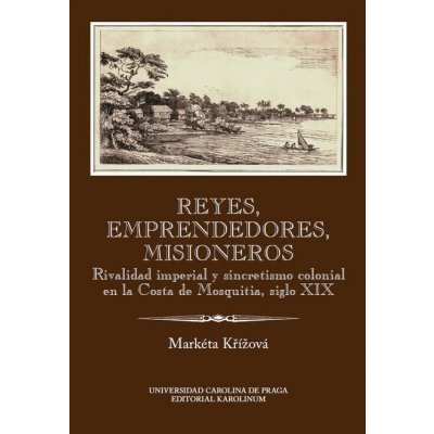 Reyes, emprendedores, misioneros. Rivalidad imperial y sincretismo colonial en la Costa de Mosquitia, siglo XIX - Markéta Křížová