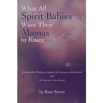 What All Spirit Babies Want Their Mamas to Know: Otherworldly Wisdom to Support the Journey to Motherhood and the Journey to Awakening