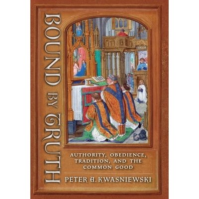 Bound by Truth: Authority, Obedience, Tradition, and the Common Good Kwasniewski Peter A.Pevná vazba – Zbozi.Blesk.cz