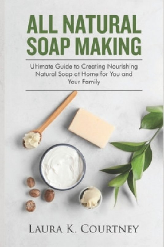 All Natural Soap Making Ultimate Guide to Creating Nourishing Natural Soap at Home for You and