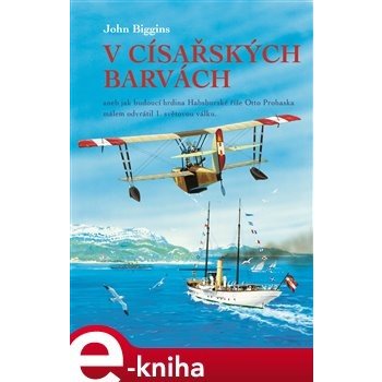 V císařských barvách. aneb jak budoucí hrdina Habsburské říše Otto Prohaska málem odvrátil 1. světovou válku - John Biggins