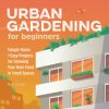 Urban Gardening for Beginners: Simple Hacks and Easy Projects for Growing Your Own Food in Small Spaces