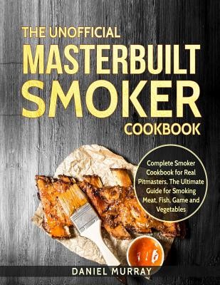 The Unofficial Masterbuilt Smoker Cookbook: Complete Smoker Cookbook for Real Pitmasters, the Ultimate Guide for Smoking Meat, Fish, Game and Vegetabl Murray Daniel