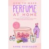 How to Make Perfume at Home: DIY Scents for Perfume, Cologne, Deodorant, Beauty Balm, Essential Oils, Body Splash - Includes 14 Unique Aromatherapy