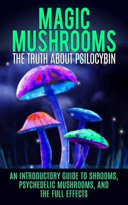 Magic Mushrooms: The Truth About Psilocybin: An Introductory Guide to Shrooms, Psychedelic Mushrooms, And The Full Effects Willis Colin