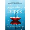 Aggressively Happy – A Realist`s Guide to Believing in the Goodness of Life - Joy Marie Clarkson