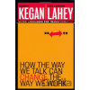 How the Way We Talk Can Change the Way We Work - Robert Kegan, Lisa Laskow Lahey