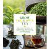Grow Your Own Tea: The Complete Guide to Cultivating, Harvesting and Preparing