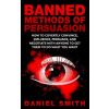 Banned Methods Of Persuasion: How To Covertly Convince, Influence, Persuade, And Negotiate With Anyone To Get Them To Do What You Want