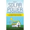 DIY Solar Power for Beginners, a Technical Guide on How to Design, Install, and Maintain Grid-Tied and Off-Grid Solar Power Systems for Your Home