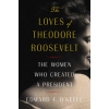 The Loves of Theodore Roosevelt: The Women Who Created a President